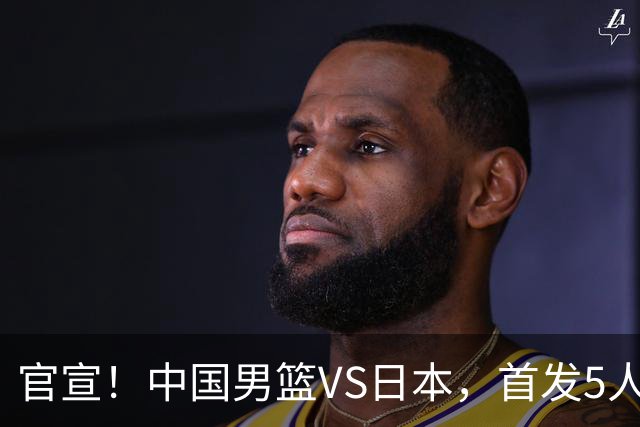 官宣！中国男篮VS日本，首发5人出炉！2大前锋李弘权、赵嘉义复出