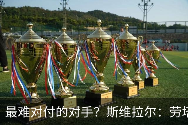 最难对付的对手？斯维拉尔：劳塔罗太难读懂了，图拉姆的速度太快